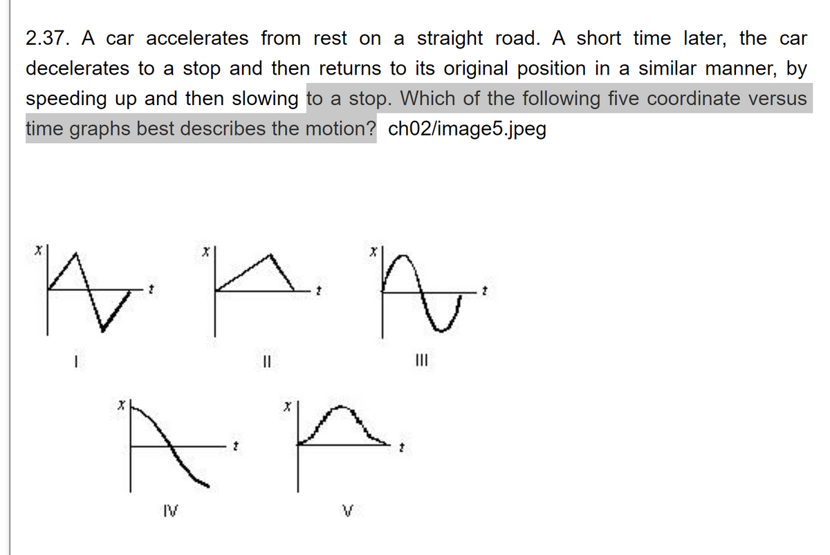 2.37. A car accelerates from rest on a straight road. A short time later, the car
decelerates to a stop and then returns to its original position in a similar manner, by
speeding up and then slowing to a stop. Which of the following five coordinate versus
time graphs best describes the motion? ch02/image5.jpeg
W K n
さ
||
in
А
IV
=
