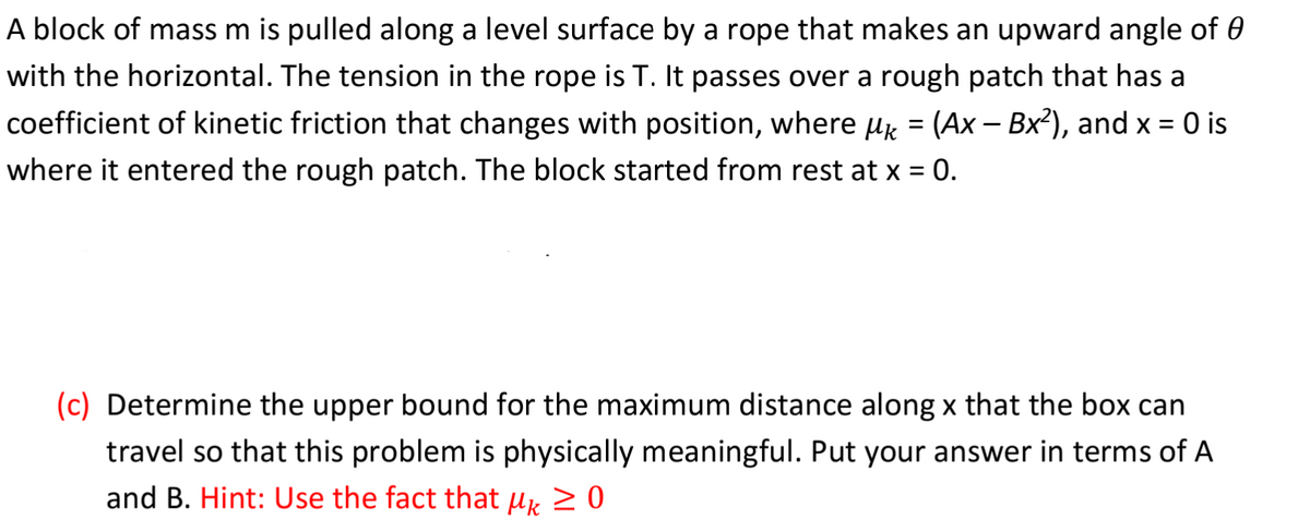 A block of mass m is pulled along a level surface by a rope that makes an upward angle of 0
with the horizontal. The tension in the rope is T. It passes over a rough patch that has a
coefficient of kinetic friction that changes with position, where μ = (Ax - Bx²), and x = 0 is
where it entered the rough patch. The block started from rest at x = 0.
(c) Determine the upper bound for the maximum distance along x that the box can
travel so that this problem is physically meaningful. Put your answer in terms of A
and B. Hint: Use the fact that μ ≥ 0