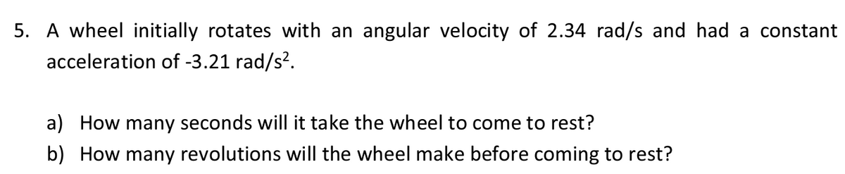 5. A wheel initially rotates with an angular velocity of 2.34 rad/s and had a constant
acceleration of -3.21 rad/s².
a) How many seconds will it take the wheel to come to rest?
b) How many revolutions will the wheel make before coming to rest?