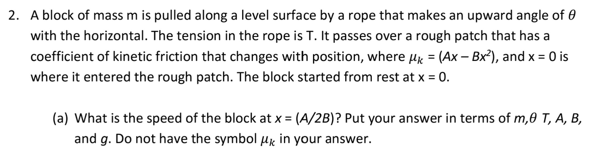2. A block of mass m is pulled along a level surface by a rope that makes an upward angle of 0
with the horizontal. The tension in the rope is T. It passes over a rough patch that has a
coefficient of kinetic friction that changes with position, where µ = (Ax – Bx²), and x = 0 is
where it entered the rough patch. The block started from rest at x = 0.
(a) What is the speed of the block at x = (A/2B)? Put your answer in terms of m,0 T, A, B,
and g. Do not have the symbol μk in your answer.