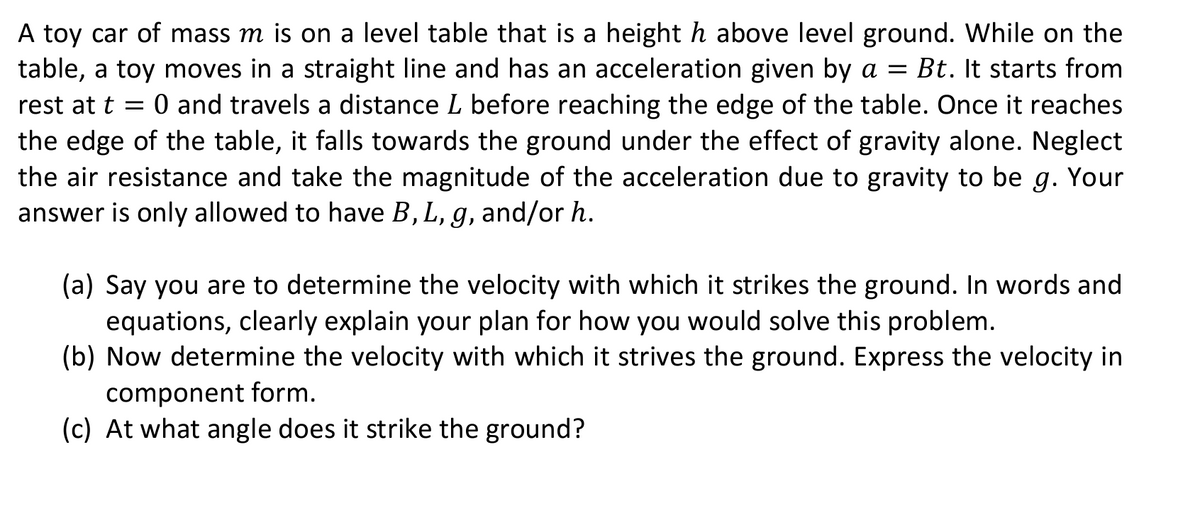 A toy car of mass m is on a level table that is a height h above level ground. While on the
table, a toy moves in a straight line and has an acceleration given by a = Bt. It starts from
rest at t = 0 and travels a distance L before reaching the edge of the table. Once it reaches
the edge of the table, it falls towards the ground under the effect of gravity alone. Neglect
the air resistance and take the magnitude of the acceleration due to gravity to be g. Your
answer is only allowed to have B, L, g, and/or h.
(a) Say you are to determine the velocity with which it strikes the ground. In words and
equations, clearly explain your plan for how you would solve this problem.
(b) Now determine the velocity with which it strives the ground. Express the velocity in
component form.
(c) At what angle does it strike the ground?