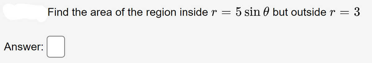 Answer:
Find the area of the region inside r
=
= 5 sin 0 but outside r = 3