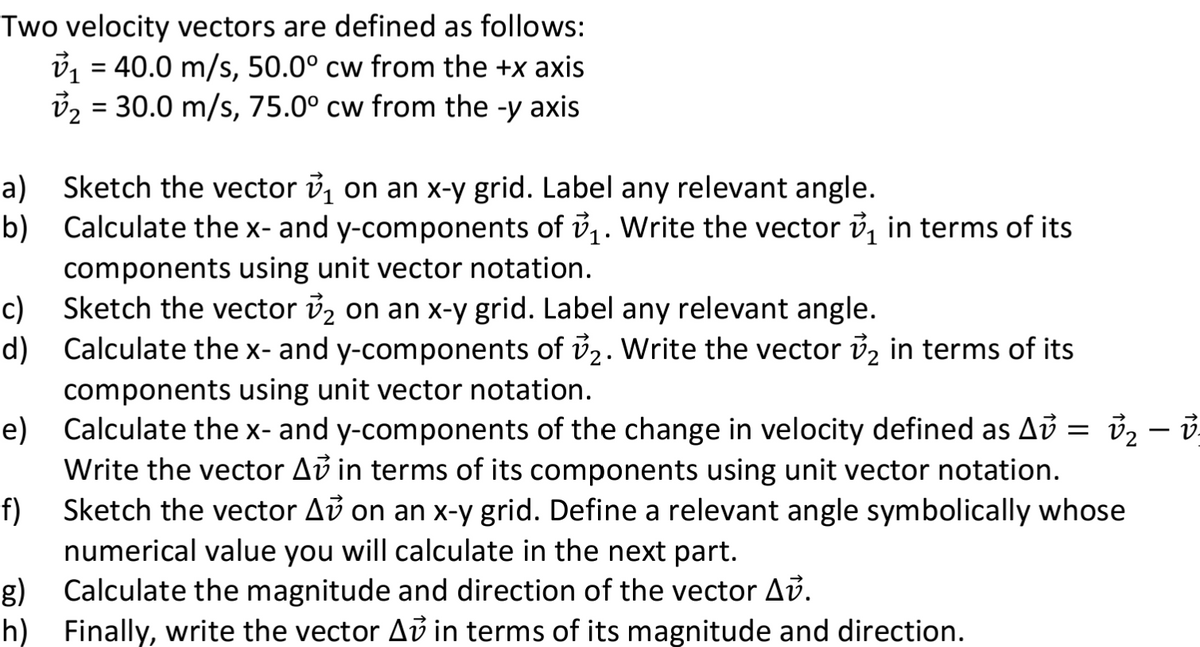 Two velocity vectors are defined as follows:
₁ = 40.0 m/s, 50.0° cw from the +x axis
v₂ = 30.0 m/s, 75.0° cw from the -y axis
a)
b)
Sketch the vector ₁ on an x-y grid. Label any relevant angle.
Calculate the x- and y-components of ₁. Write the vector in terms of its
components using unit vector notation.
c)
d)
e)
v₂ – v-
Calculate the x- and y-components of the change in velocity defined as A =
Write the vector Av in terms of its components using unit vector notation.
Sketch the vector A on an x-y grid. Define a relevant angle symbolically whose
numerical value you will calculate in the next part.
f)
g) Calculate the magnitude and direction of the vector Av.
h)
Finally, write the vector Av in terms of its magnitude and direction.
Sketch the vector v₂ on an x-y grid. Label any relevant angle.
Calculate the x- and y-components of 7₂. Write the vector ₂ in terms of its
components using unit vector notation.
