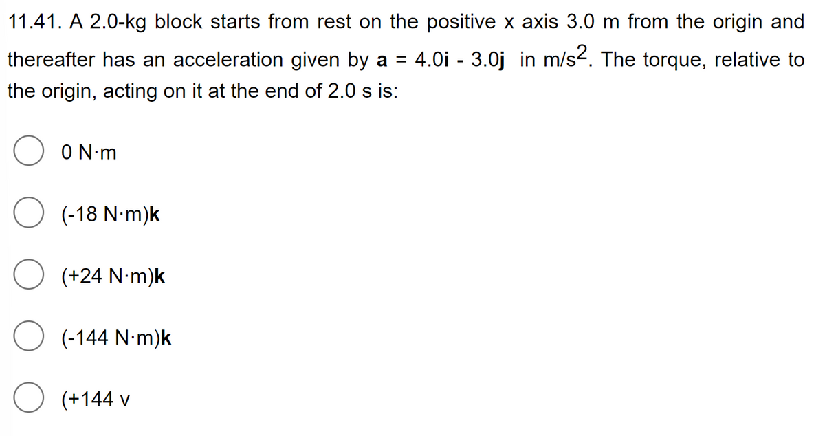 11.41. A 2.0-kg block starts from rest on the positive x axis 3.0 m from the origin and
thereafter has an acceleration given by a = 4.0i - 3.0j in m/s2. The torque, relative to
the origin, acting on it at the end of 2.0 s is:
O
O
O
O
0 N·m
(-18 N.m)k
(+24 N-m)k
(-144 N-m)k
(+144 v