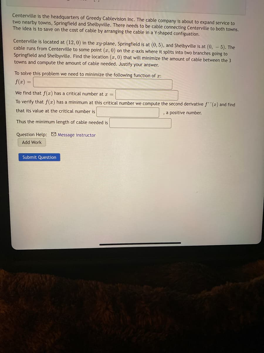 Centerville is the headquarters of Greedy Cablevision Inc. The cable company is about to expand service to
two nearby towns, Springfield and Shelbyville. There needs to be cable connecting Centerville to both towns.
The idea is to save on the cost of cable by arranging the cable in a Y-shaped configuation.
Centerville is located at (12, 0) in the xy-plane, Springfield is at (0, 5), and Shelbyville is at (0, – 5). The
cable runs from Centerville to some point (x, 0) on the æ-axis where it splits into two branches going to
Springfield and Shelbyville. Find the location (x, 0) that will minimize the amount of cable between the 3
towns and compute the amount of cable needed. Justify your answer.
To solve this problem we need to minimize the following function of r:
f(x) =
We find that f(x) has a critical number at x =
To verify that f(x) has a minimum at this critical number we compute the second derivative f''(x) and find
that its value at the critical number is
, a positive number.
Thus the minimum length of cable needed is
Question Help: Message instructor
Add Work
Submit Question
