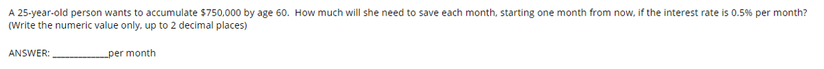 A 25-year-old person wants to accumulate $750,000 by age 60. How much will she need to save each month, starting one month from now, if the interest rate is 0.5% per month?
(Write the numeric value only, up to 2 decimal places)
ANSWER:
per month
