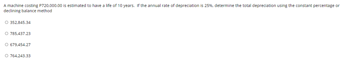 A machine costing P720,000.00 is estimated to have a life of 10 years. If the annual rate of depreciation is 25%, determine the total depreciation using the constant percentage or
declining balance method
O 352,845.34
O 785,437.23
O 679,454.27
O 764,243.33
