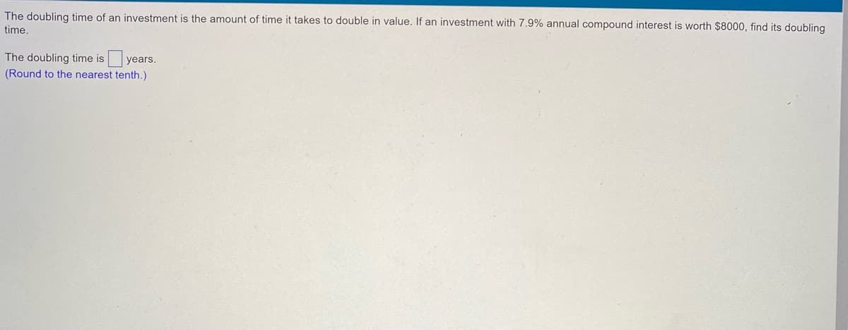 The doubling time of an investment is the amount of time it takes to double in value. If an investment with 7.9% annual compound interest is worth $8000, find its doubling
time.
The doubling time is years.
(Round to the nearest tenth.)