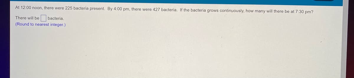 At 12:00 noon, there were 225 bacteria present. By 4:00 pm, there were 427 bacteria. If the bacteria grows continuously, how many will there be at 7:30 pm?
There will be
bacteria.
(Round to nearest integer.)