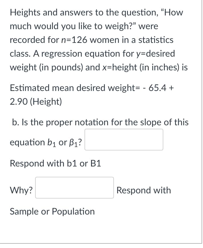 Heights and answers to the question, "How
much would you like to weigh?" were
recorded for n=126 women in a statistics
class. A regression equation for y=desired
weight (in pounds) and x=height (in inches) is
Estimated mean desired weight= - 65.4 +
2.90 (Height)
b. Is the proper notation for the slope of this
equation b1 or B1?
Respond with b1 or B1
Why?
Respond with
Sample or Population
