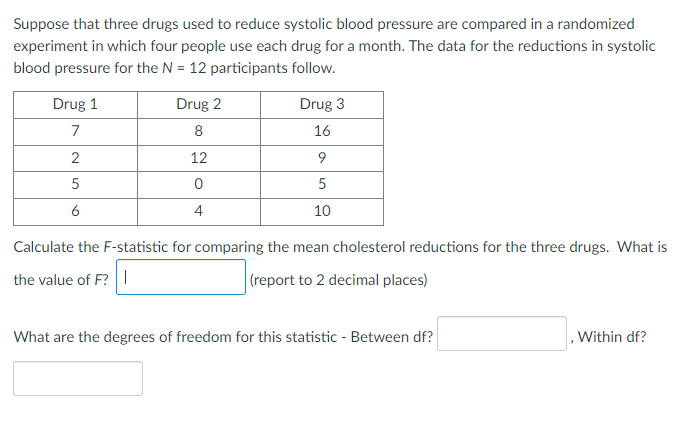 Suppose that three drugs used to reduce systolic blood pressure are compared in a randomized
experiment in which four people use each drug for a month. The data for the reductions in systolic
blood pressure for the N = 12 participants follow.
Drug 1
Drug 2
Drug 3
7
8
16
2
12
5
5
6
4
10
Calculate the F-statistic for comparing the mean cholesterol reductions for the three drugs. What is
the value of F? |
(report to 2 decimal places)
What are the degrees of freedom for this statistic - Between df?
.Within df?
