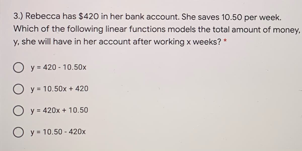 3.) Rebecca has $420 in her bank account. She saves 10.50 per week.
Which of the following linear functions models the total amount of money,
y, she will have in her account after working x weeks? *
O y = 420 - 10.50x
O y = 10.50x + 420
O y=
= 420x + 10.50
O y = 10.50 - 420x
