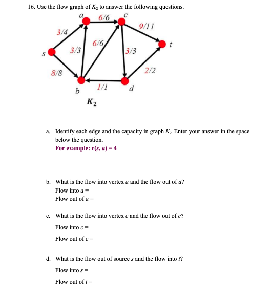 16. Use the flow graph of K, to answer the following questions.
6/6
9/11
3/4
6/6
3/3
3/3
2/2
8/8
1/1
b
K2
a. Identify each edge and the capacity in graph K, Enter your answer in the space
below the question.
For example: c(s, a) = 4
b. What is the flow into vertex a and the flow out of a?
Flow into a =
Flow out of a =
c. What is the flow into vertex c and the flow out of c?
Flow into c =
Flow out of c=
d. What is the flow out of source s and the flow into r?
Flow into s=
Flow out of t=
