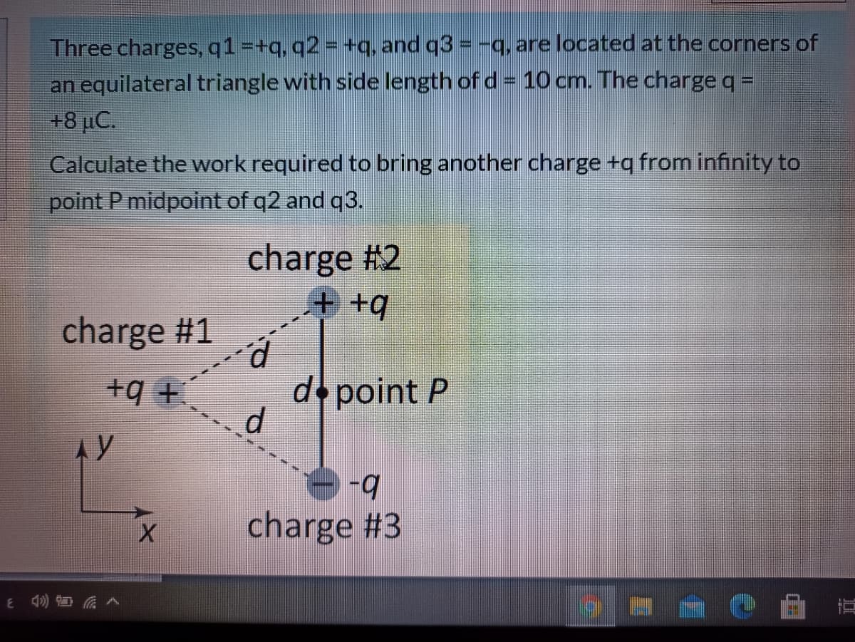 Three charges, q1=+q, q2 = +q, and q3 = -q, are located at the corners of
an equilateral triangle with side length of d = 10 cm. The charge q =
+8 µC.
Calculate the work required to bring another charge +q from infinity to
point P midpoint of q2 and q3.
charge #2
charge #1
d point P
d.
+9 +
AY
y
charge #3
