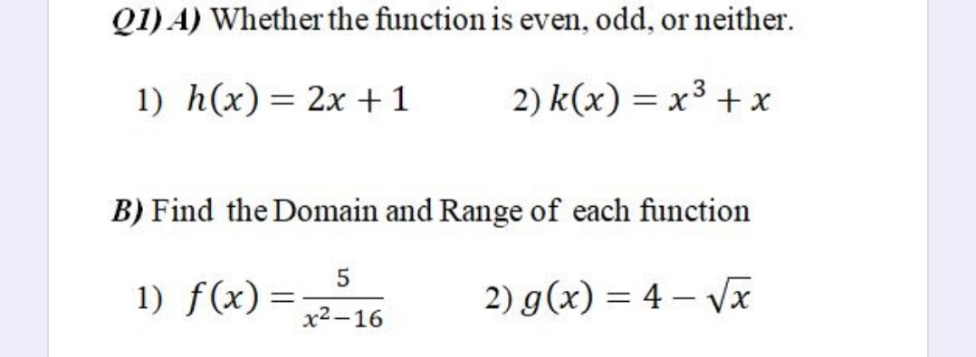 Q1) A) Whether the function is even, odd, or neither.
1) h(x)= 2x +1
2) k(x) = x3 +x
%3D
B) Find the Domain and Range of each function
1) f(x)
2) g(x) = 4 – Vx
%3D
x2 -16
