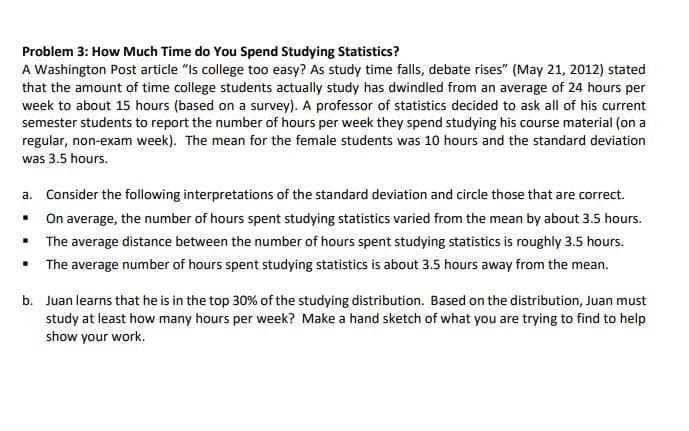Problem 3: How Much Time do You Spend Studying Statistics?
A Washington Post article "Is college too easy? As study time falls, debate rises" (May 21, 2012) stated
that the amount of time college students actually study has dwindled from an average of 24 hours per
week to about 15 hours (based on a survey). A professor of statistics decided to ask all of his current
semester students to report the number of hours per week they spend studying his course material (on a
regular, non-exam week). The mean for the female students was 10 hours and the standard deviation
was 3.5 hours.
a. Consider the following interpretations of the standard deviation and circle those that are correct.
On average, the number of hours spent studying statistics varied from the mean by about 3.5 hours.
The average distance between the number of hours spent studying statistics is roughly 3.5 hours.
The average number of hours spent studying statistics is about 3.5 hours away from the mean.
b. Juan learns that he is in the top 30% of the studying distribution. Based on the distribution, Juan must
study at least how many hours per week? Make a hand sketch of what you are trying to find to help
show your work.
