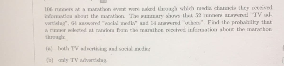 106 runners at a marathon event were asked through which media channels they received
information about the marathon. The summary shows that 52 runners answered "TV ad-
vertising", 64 answered "social media" and 14 answered "others". Find the probability that
a runner selected at random from the marathon received information about the marathon
through:
(a) both TV advertising and social media;
(b) only TV advertising.