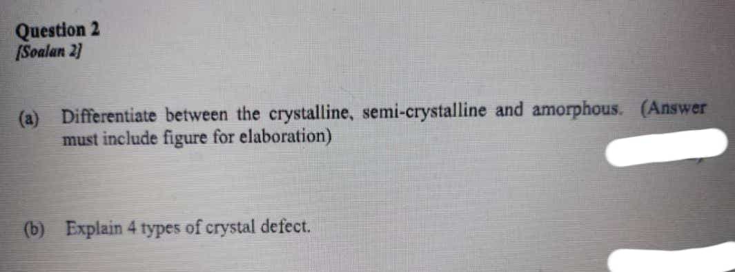 Question 2
(Soalan 2)
(a) Differentiate between the crystalline, semi-crystalline and amorphous. (Answer
must include figure for elaboration)
(b) Explain 4 types of crystal defect.
