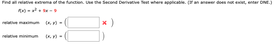 Find all relative extrema of the function. Use the Second Derivative Test where applicable. (If an answer does not exist, enter DNE.)
f(x) = x2 + 9x - 9
relative maximum
(х, у) %3
relative minimum
(х, у) %3D
