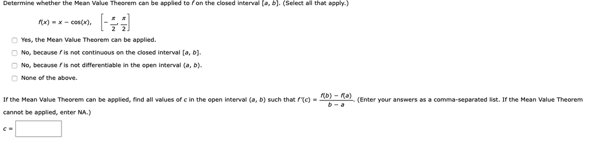 Determine whether the Mean Value Theorem can be applied to f on the closed interval [a, b]. (Select all that apply.)
f(x) = x - cos(x),
O Yes, the Mean Value Theorem can be applied.
O No, because f is not continuous on the closed interval [a, b].
O No, because f is not differentiable in the open interval (a, b).
O None of the above.
f(b) – f(a)
If the Mean Value Theorem can be applied, find all values of c in the open interval (a, b) such that f'(c) =
(Enter your answers as a comma-separated list. If the Mean Value Theorem
b - a
cannot be applied, enter NA.)
C =
