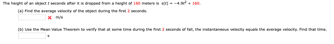 The height of an object t seconds after it is dropped from a height of 160 meters is s(t) = -4.9t2 + 160.
(a) Find the average velocity of the object during the first 2 seconds.
X m/s
(b) Use the Mean Value Theorem to verify that at some time during the first 2 seconds of fall, the instantaneous velocity equals the average velocity. Find that time.
