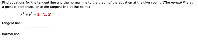 Find equations for the tangent line and the normal line to the graph of the equation at the given point. (The normal line at
a point is perpendicular to the tangent line at the point.)
x2 + y? = 5, (1, 2)
tangent line
normal line
