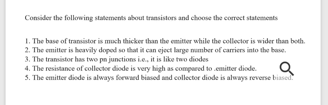 Consider the following statements about transistors and choose the correct statements
1. The base of transistor is much thicker than the emitter while the collector is wider than both.
2. The emitter is heavily doped so that it can eject large number of carriers into the base.
3. The transistor has two pn junctions i.e., it is like two diodes
4. The resistance of collector diode is very high as compared to .emitter diode.
5. The emitter diode is always forward biased and collector diode is always reverse biased.
