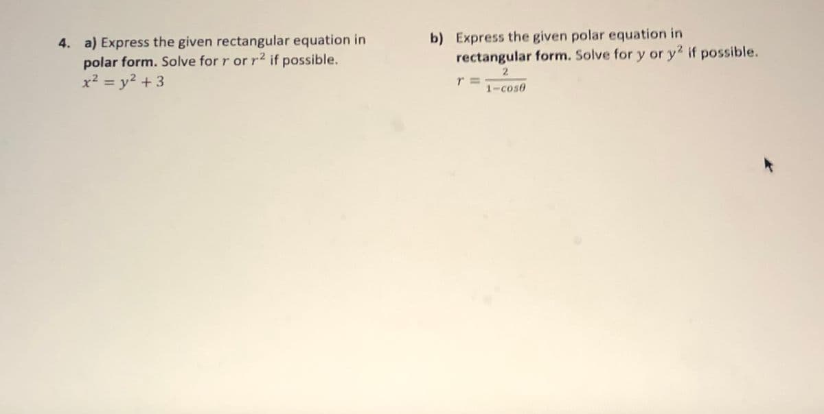 4. a) Express the given rectangular equation in
polar form. Solve for r or r2 if possible.
x² = y² + 3
b) Express the given polar equation in
rectangular form. Solve for y or y2 if possible.
2
%3D
1-cose
