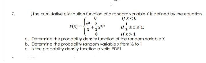 7.
)The cumulative distribution function of a random variable X is defined by the equation
if x< 0
F(x) = -
x² 2
x3/2
33
if;sxs 1;
if x>1
a. Determine the probability density function of the random variable X
b. Determine the probability random variable x from ½ to 1
c. Is the probability density function a valid PDF?

