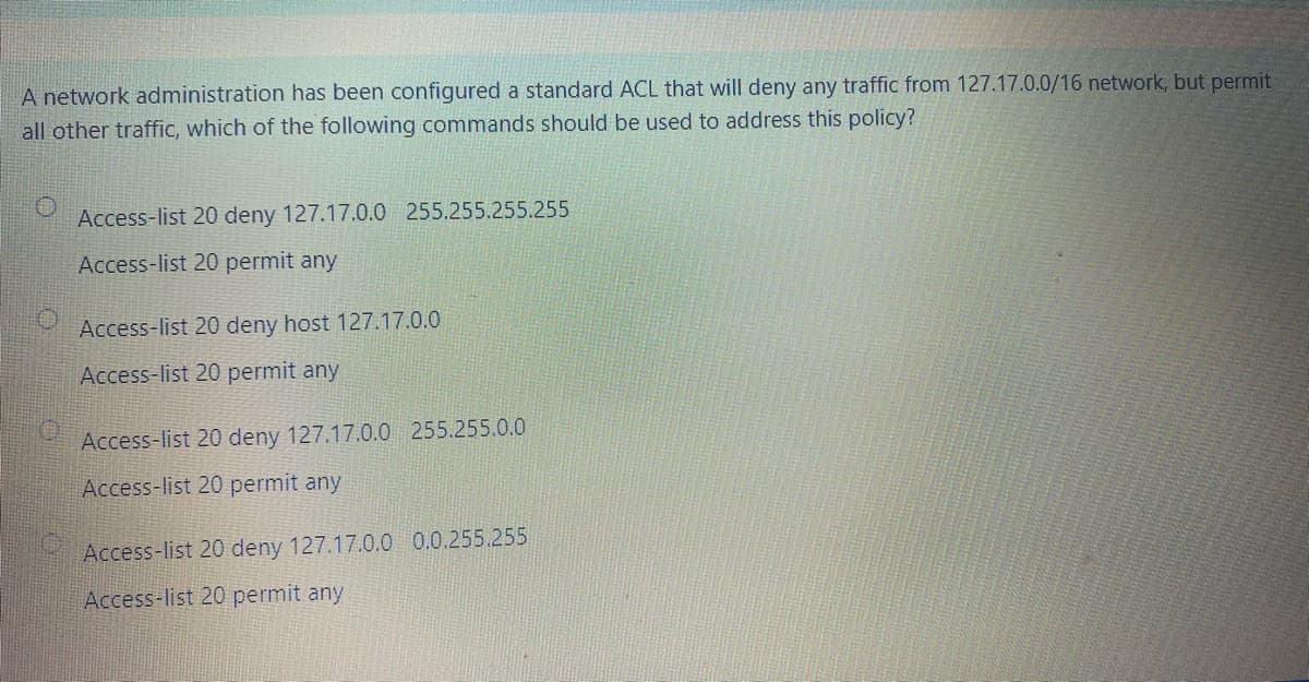 A network administration has been configured a standard ACL that will deny any traffic from 127.17.0.0/16 network, but permit
all other traffic, which of the following commands should be used to address this policy?
Access-list 20 deny 127.17.0.0 255.255.255.255
Access-list 20 permit any
Access-list 20 deny host 127.17.0.0
Access-list 20 permit any
Access-list 20 deny 127.17.0.0 255.255.0.0
Access-list 20 permit any
Access-list 20 deny 127.17.0.0 0.0.255.255
Access-list 20 permit any
