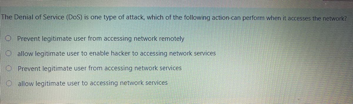 The Denial of Service (DoS) is one type of attack, which of the following action can perform when it accesses the network?
O Prevent legitimate user from accessing network remotely
O allow legitimate user to enable hacker to accessing network services
O Prevent legitimate user from accessing network services
Oallow legitimate user to accessing network services
