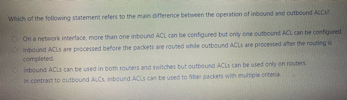 Which of the following statement refers to the main difference between the operation of inbound and outbound ALCS?
OOn a network interface, more than one inbound ACL can be configured but only one outbound ACL can be configured.
OInbound ACLS are processed before the packets are routed while outbound ACLS are processed after the routing is
completed.
Inbound ACLS can be used in both routers and switches but outbound ACLS can be used only on routers.
In contrast to outbound ALCS, inbound ACLS can be used to filter packets with multiple criteria.
