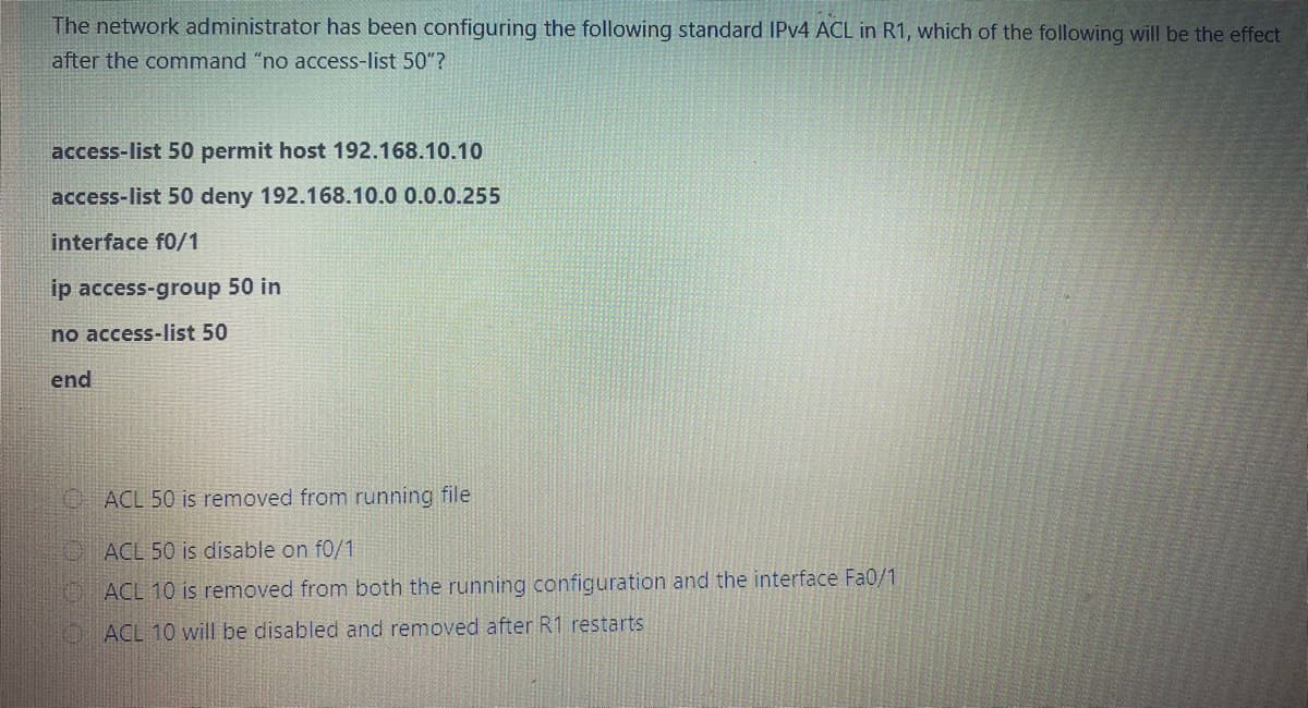 The network administrator has been configuring the following standard IPV4 ACL in R1, which of the following will be the effect
after the command "no access-list 50"?
access-list 50 permit host 192.168.10.10
access-list 50 deny 192.168.10.0 0.0.0.255
interface f0/1
ip access-group 50 in
no access-list 50
end
OACL 50 is removed from running file
O ACL 50 is disable on f0/1
O ACL 10 is removed from both the running configuration and the interface Fa0/1
O ACL 10 will be disabled and removed after R1 restarts

