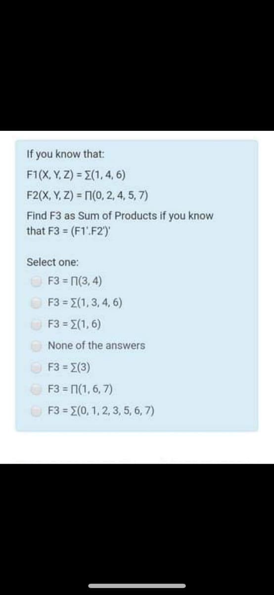 If you know that:
F1(X, Y, Z) = E(1, 4, 6)
F2(X, Y, Z) = N(0, 2, 4, 5, 7)
Find F3 as Sum of Products if you know
that F3 = (F1'.F2')'
Select one:
OF3 = 7(3, 4)
F3 = E(1, 3, 4, 6)
F3 = E(1, 6)
None of the answers
F3-Σ3 )
F3 = 1(1, 6, 7)
F3 = E(0, 1, 2, 3, 5, 6, 7)
