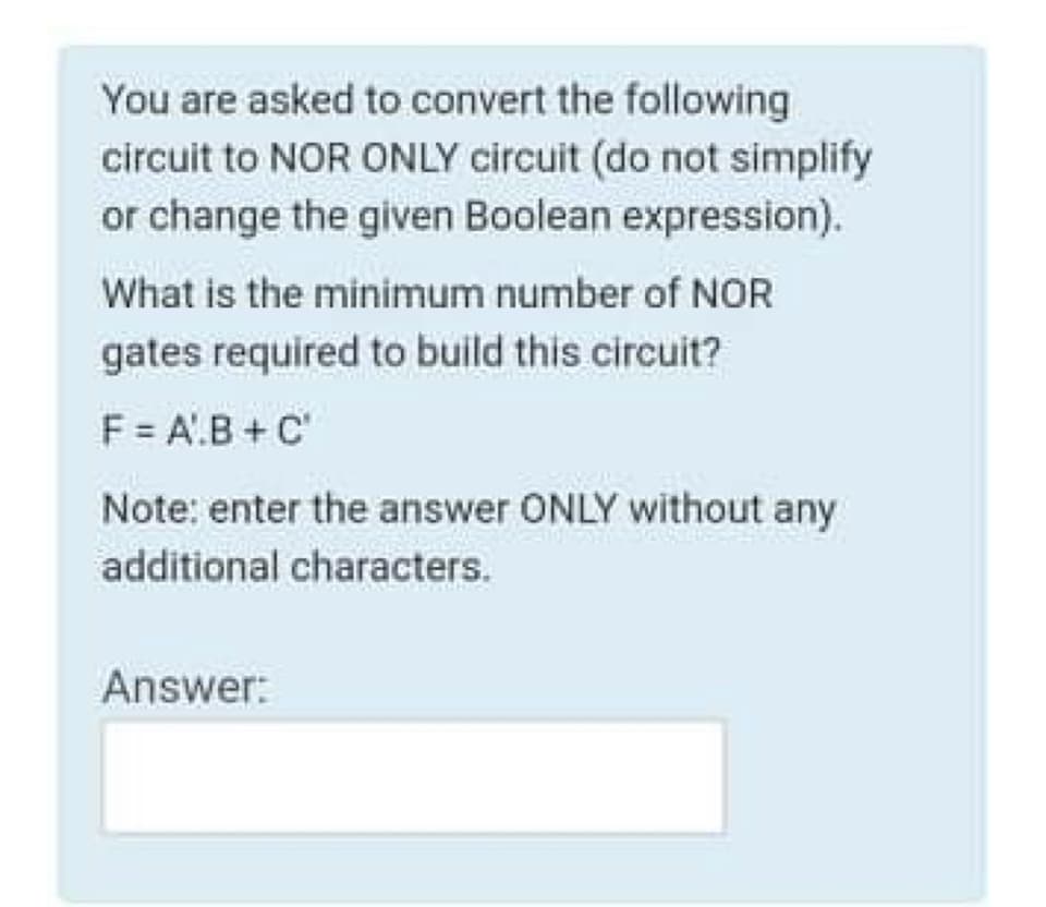 You are asked to convert the following
circuit to NOR ONLY circuit (do not simplify
or change the given Boolean expression).
What is the minimum number of NOR
gates required to build this circuit?
F = A'.B + C'
Note: enter the answer ONLY without any
additional characters.
Answer:
