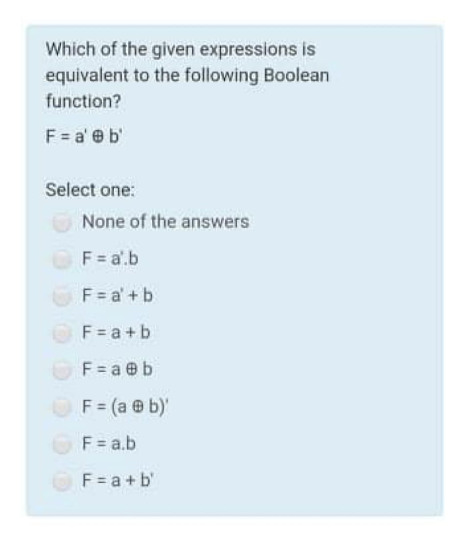 Which of the given expressions is
equivalent to the following Boolean
function?
F = a' e b'
Select one:
None of the answers
F = a'.b
F = a' + b
F = a +b
F = a @ b
F = (a @ b)'
F = a.b
F = a +b'
