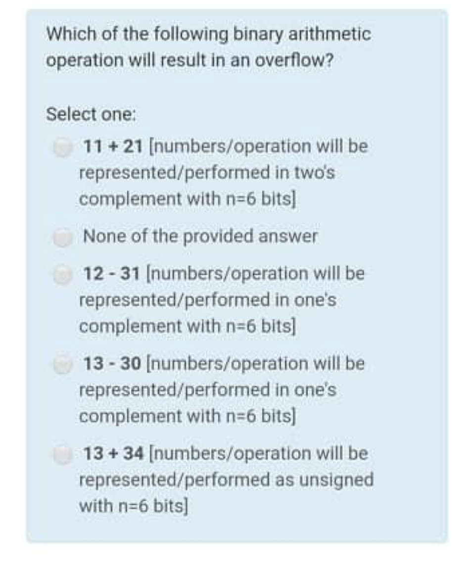 Which of the following binary arithmetic
operation will result in an overflow?
Select one:
O 11 + 21 [numbers/operation will be
represented/performed in two's
complement with n-6 bits]
None of the provided answer
O 12 -31 [numbers/operation will be
represented/performed in one's
complement with n=6 bits]
13 - 30 [numbers/operation will be
represented/performed in one's
complement with n=6 bits]
13+ 34 [numbers/operation will be
represented/performed as unsigned
with n=6 bits]
