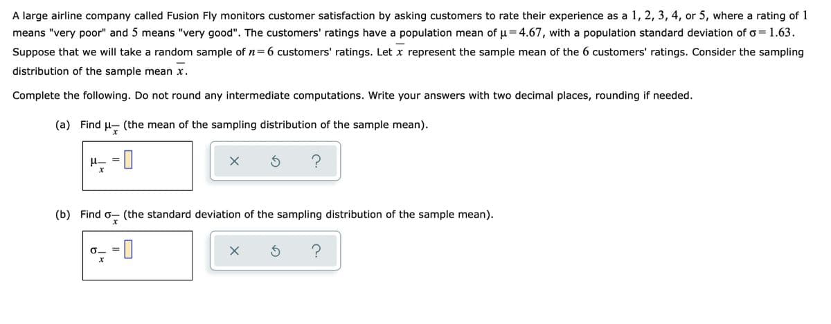 A large airline company called Fusion Fly monitors customer satisfaction by asking customers to rate their experience as a 1, 2, 3, 4, or 5, where a rating of 1
means "very poor" and 5 means "very good". The customers' ratings have a population mean of u=4.67, with a population standard deviation of o= 1.63.
Suppose that we will take a random sample of n=6 customers' ratings. Let x represent the sample mean of the 6 customers' ratings. Consider the sampling
distribution of the sample mean x.
Complete the following. Do not round any intermediate computations. Write your answers with two decimal places, rounding if needed.
(a) Find
H- (the mean of the sampling distribution of the sample mean).
H- = ||
(b) Find o- (the standard deviation of the sampling distribution of the sample mean).
