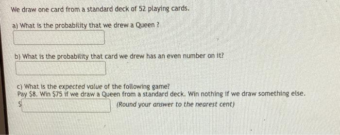We draw one card from a standard deck of 52 playing cards.
a) What is the probability that we drew a Queen ?
b) What is the probability that card we drew has an even number on it?
c) What is the expected value of the following game?
Pay $8. Win $75 if we draw a Queen from a standard deck. Win nothing if we draw something else.
(Round your answer to the nearest cent)
