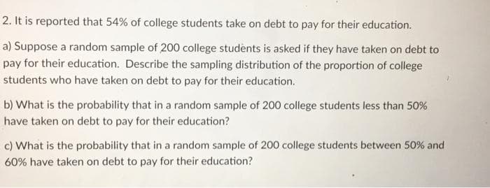 2. It is reported that 54% of college students take on debt to pay for their education.
a) Suppose a random sample of 200 college students is asked if they have taken on debt to
pay for their education. Describe the sampling distribution of the proportion of college
students who have taken on debt to pay for their education.
b) What is the probability that in a random sample of 200 college students less than 50%,
have taken on debt to pay for their education?
c) What is the probability that in a random sample of 200 college students between 50% and
60% have taken on debt to pay for their education?
