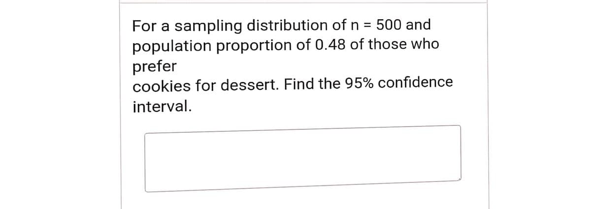 For a sampling distribution of n = 500 and
population proportion of 0.48 of those who
prefer
cookies for dessert. Find the 95% confidence
interval.
