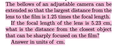 The bellows of an adjustable camera can be
extended so that the largest distance from the
lens to the film is 1.25 times the focal length.
If the focal length of the lens is 5.23 cm,
what is the distance from the closest object
that can be sharply focused on the film?
Answer in units of cm.
