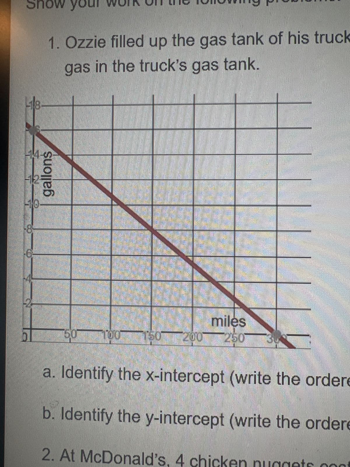 Show you
418
14.
412
1. Ozzie filled up the gas tank of his truck
gas in the truck's gas tank.
gallons
miles
50 100 150 200 250
a. Identify the x-intercept (write the ordere
b. Identify the y-intercept (write the ordere
2. At McDonald's, 4 chicken nuggets