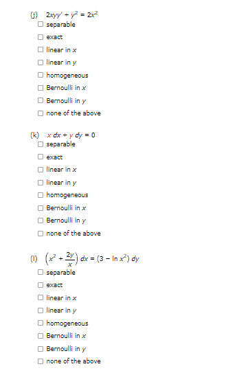 (1) 2xyy' + y² = 2x²
separable
exact
linear in x
linear in y
homogeneous
Bernoulli in x
Bernoulli in y
none of the above
(k) x dx + y dy = 0
☐separable
exact
linear in x
linear in y
homogeneous
Bernoulli in x
Bernoulli in y
none of the above
(1) (x²+2x) dx = (3 - In x²) dy
separable
exact
linear in x
linear in y
homogeneous
Bernoulli in x
Bernoulli in y
none of the above