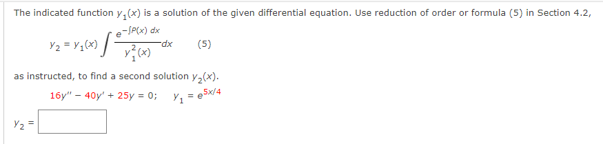 The indicated function y₁(x) is a solution of the given differential equation. Use reduction of order or formula (5) in Section 4.2,
e-/P(x) dx
Y₂ = V₁ (x) [²
Y₂ =
y²₁ (x)
-dx
(5)
as instructed, to find a second solution y₂(x).
16y" - 40y' + 25y = 0;
Y₁ = e5x/4