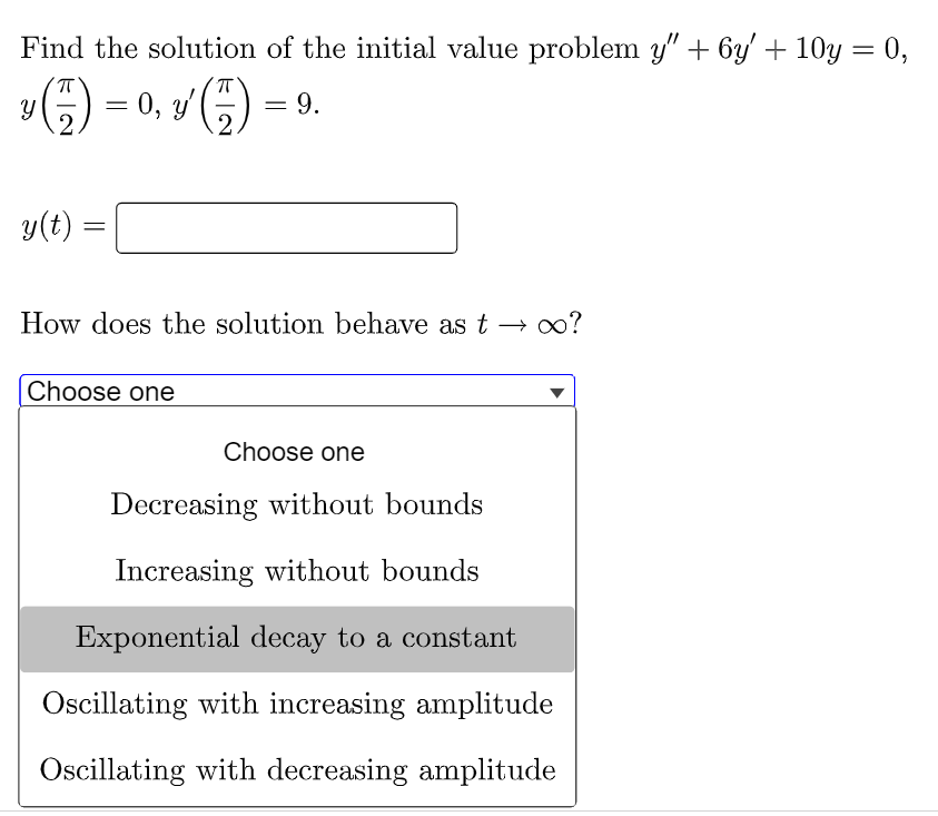 Find the solution of the initial value problem y" + 6y' + 10y = 0,
Y
(²7) = 0, y¹ (7) = 9.
2
y(t)
=
How does the solution behave as t→ ∞?
Choose one
Choose one
Decreasing without bounds
Increasing without bounds
Exponential decay to a constant
Oscillating with increasing amplitude
Oscillating with decreasing amplitude