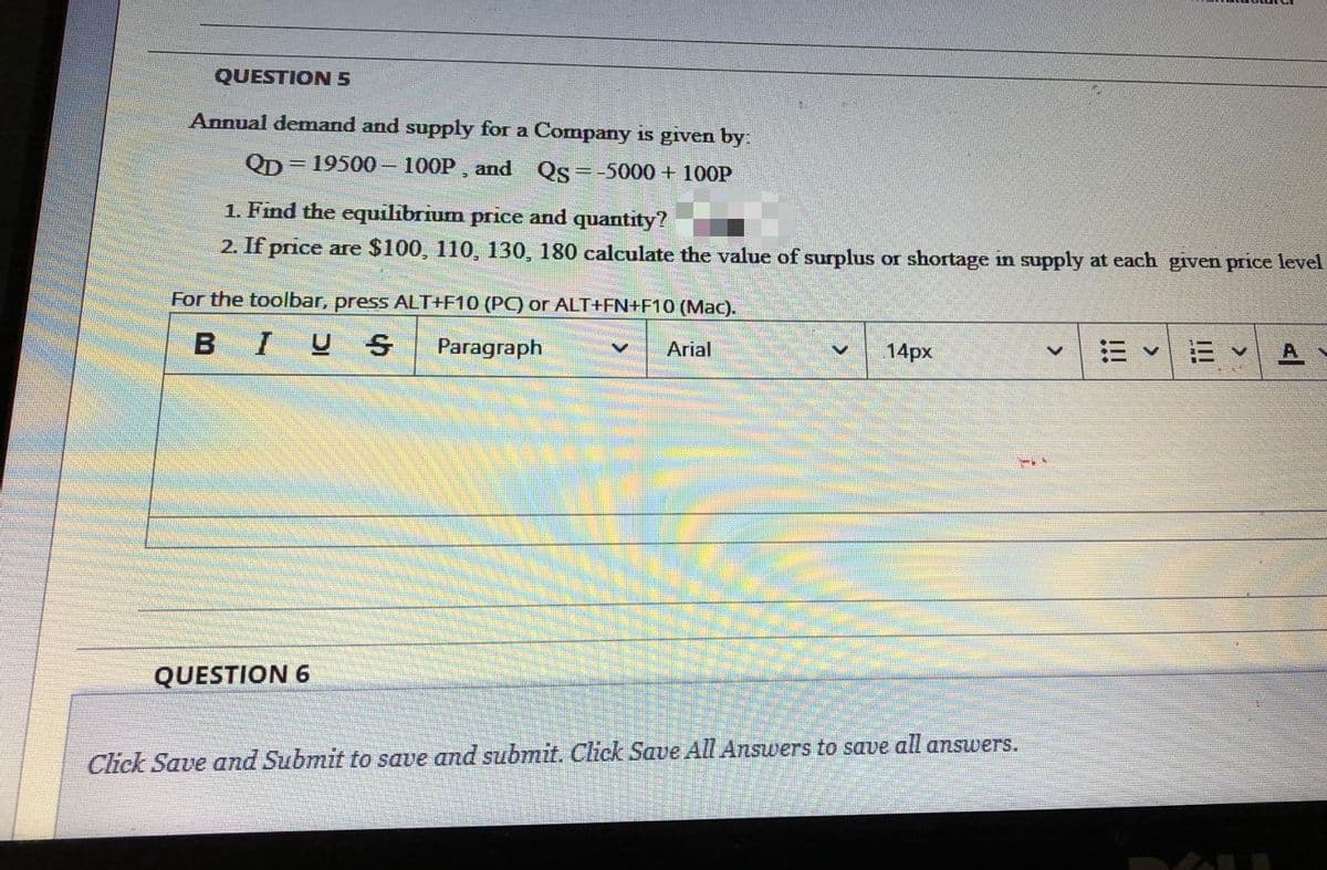 QUESTION 5
Annual demand and supply for a Company is given by:
QD
= 19500 100P, and Qs=-5000+ 100P
1. Find the equilibrium price and quantity?
2. If price are $100, 110, 130, 180 calculate the value of surplus or shortage in supply at each given price level
For the toolbar, press ALT+F10 (PC) or ALT+FN+F10 (Mac).
BIUS
Paragraph
Arial
14px
QUESTION 6
Click Save and Submit to save and submit. Click Saue All Answers to save all answers.
