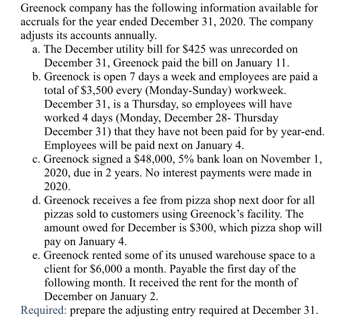 Greenock
company
has the following information available for
accruals for the year ended December 31, 2020. The company
adjusts its accounts annually.
a. The December utility bill for $425 was unrecorded on
December 31, Greenock paid the bill on January 11.
b. Greenock is open 7 days a week and employees are paid a
total of $3,500 every (Monday-Sunday) workweek.
December 31, is a Thursday, so employees will have
worked 4 days (Monday, December 28- Thursday
December 31) that they have not been paid for by year-end.
Employees will be paid next on January 4.
c. Greenock signed a $48,000, 5% bank loan on November 1,
2020, due in 2 years. No interest payments were made in
2020.
d. Greenock receives a fee from pizza shop next door for all
pizzas sold to customers using Greenock's facility. The
amount owed for December is $300, which pizza shop will
pay on January 4.
e. Greenock rented some of its unused warehouse space to a
client for $6,000 a month. Payable the first day of the
following month. It received the rent for the month of
December on January 2.
Required: prepare the adjusting entry required at December 31.
