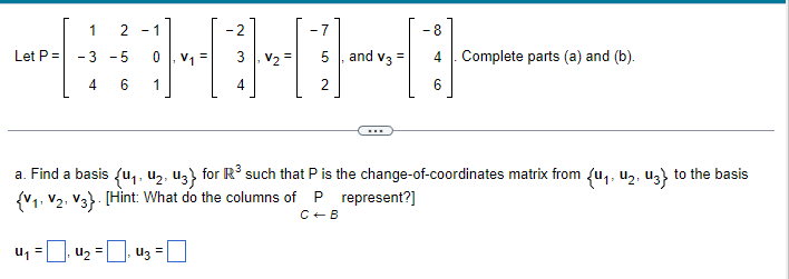 1
Let P = -3 -5
4
6
-7
H10
2
2-1
- 8
=
4₂ 43 =
V₂ = 5, and V33 4 Complete parts (a) and (b).
=
6
a. Find a basis (U₁, U₂, U3} for R³ such that P is the change-of-coordinates matrix from {u₁, U₂, U3} to the basis
{V₁, V2, V3}. [Hint: What do the columns of P represent?]
C+B