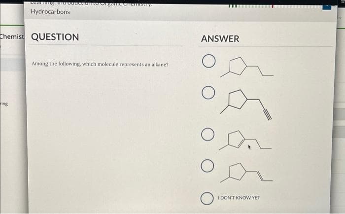 Learning. Introduction to Organic Chemistry.
Hydrocarbons
Chemist QUESTION
ring
Among the following, which molecule represents an alkane?
ANSWER
O
O
о
O
I DON'T KNOW YET
F